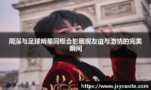 周深与足球明星同框合影展现友谊与激情的完美瞬间